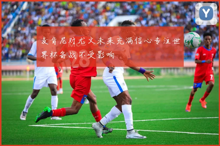 麦肯尼对尤文未来充满信心专注世界杯备战不受影响