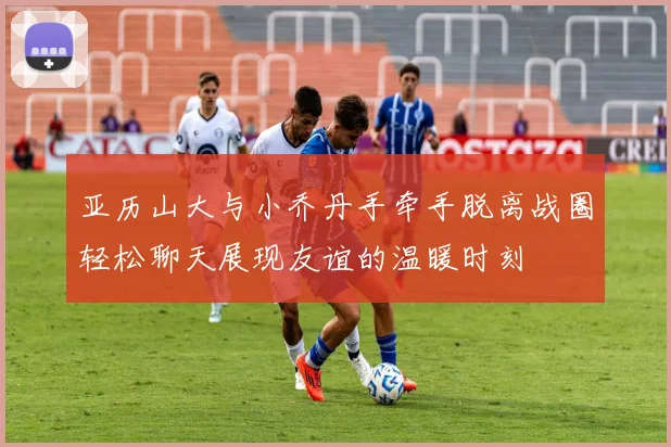 亚历山大与小乔丹手牵手脱离战圈轻松聊天展现友谊的温暖时刻