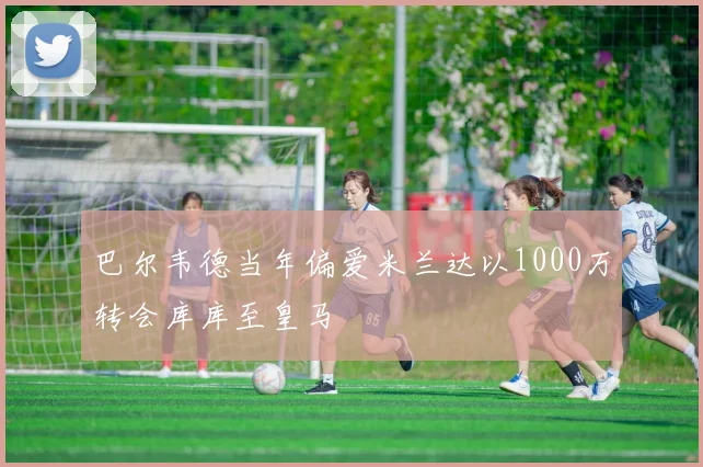 巴尔韦德当年偏爱米兰达以1000万转会库库至皇马