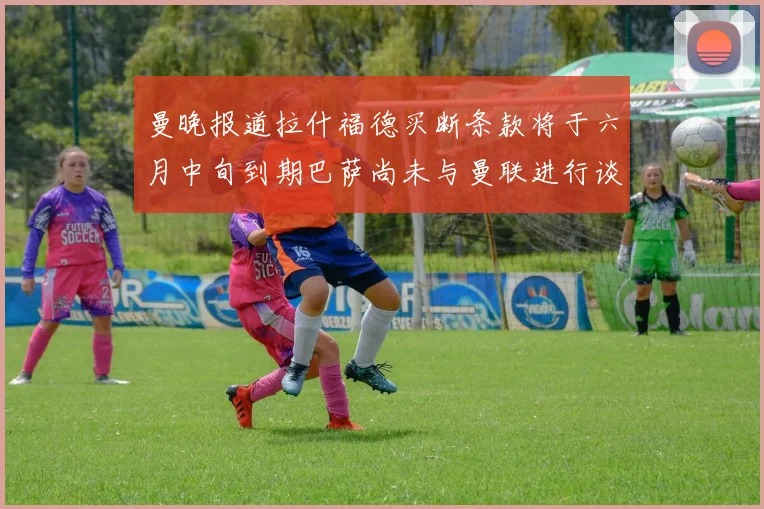 曼晚报道拉什福德买断条款将于六月中旬到期巴萨尚未与曼联进行谈判