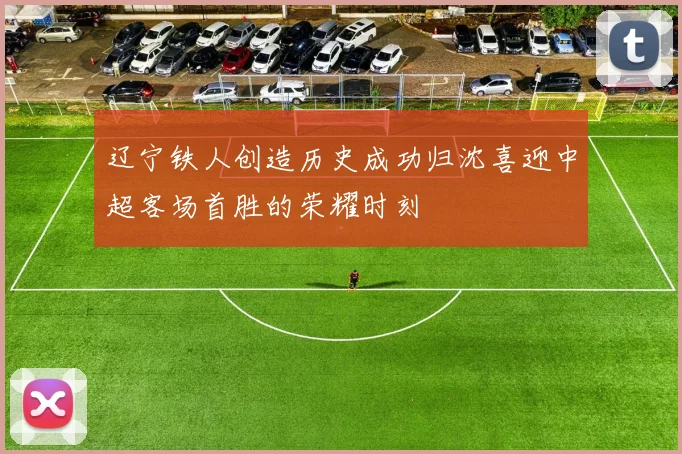 辽宁铁人创造历史成功归沈喜迎中超客场首胜的荣耀时刻