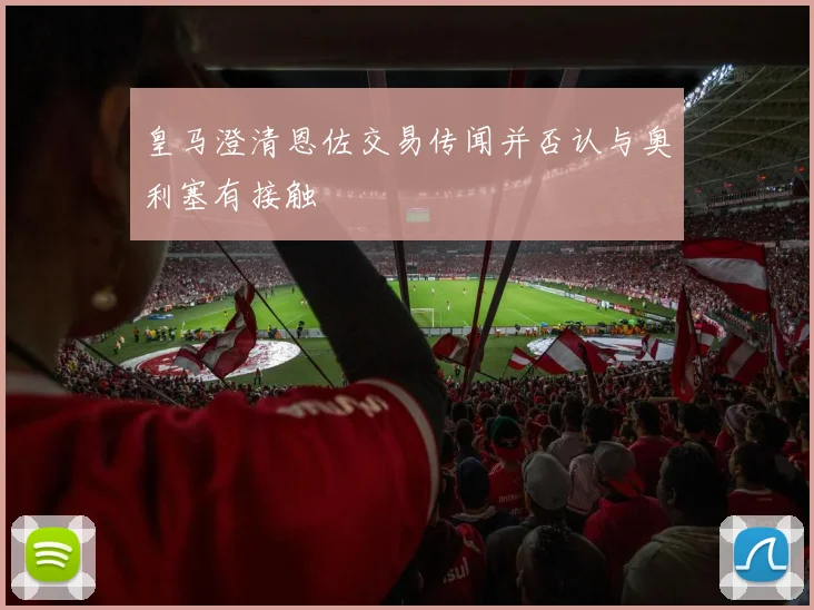 皇马澄清恩佐交易传闻并否认与奥利塞有接触