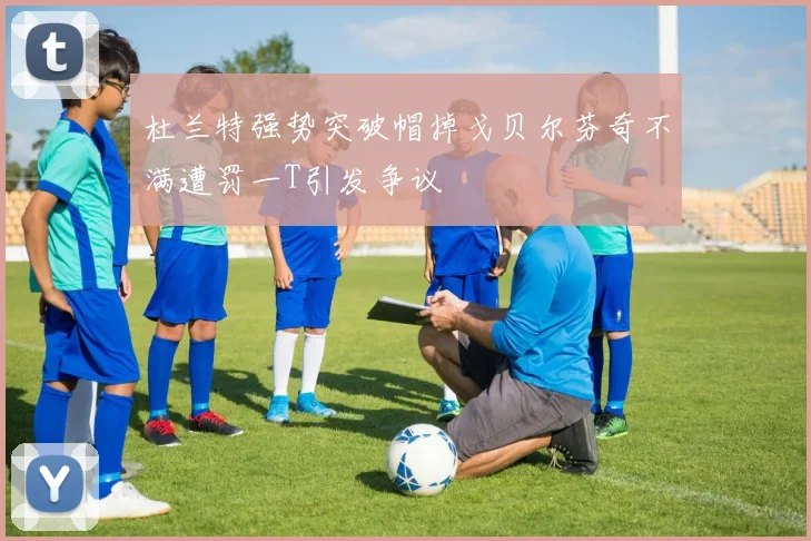 杜兰特强势突破帽掉戈贝尔芬奇不满遭罚一T引发争议