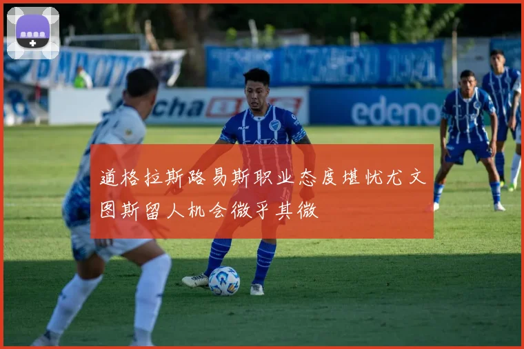 道格拉斯路易斯职业态度堪忧尤文图斯留人机会微乎其微
