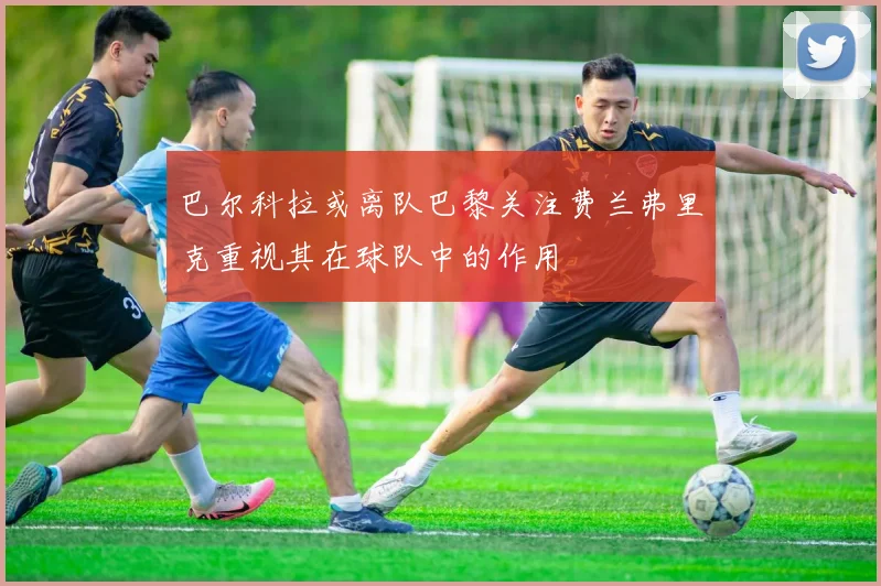 巴尔科拉或离队巴黎关注费兰弗里克重视其在球队中的作用