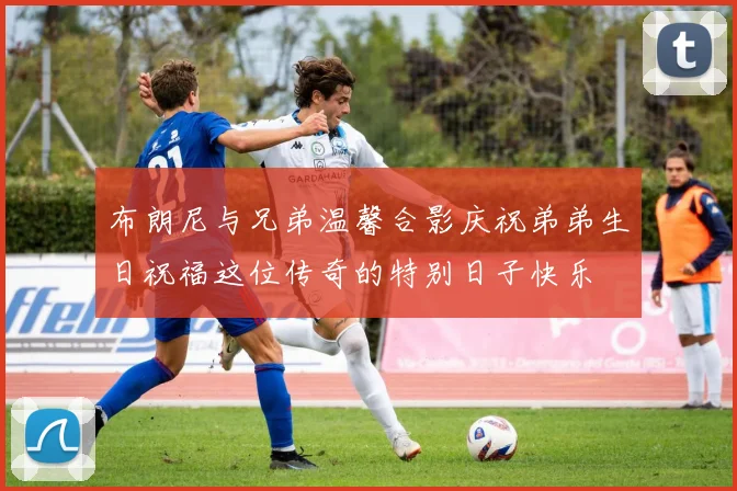 布朗尼与兄弟温馨合影庆祝弟弟生日祝福这位传奇的特别日子快乐