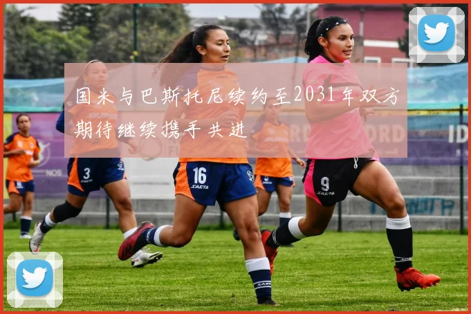 国米与巴斯托尼续约至2031年双方期待继续携手共进