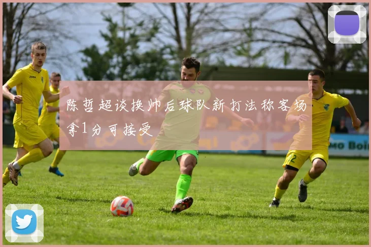 陈哲超谈换帅后球队新打法称客场拿1分可接受