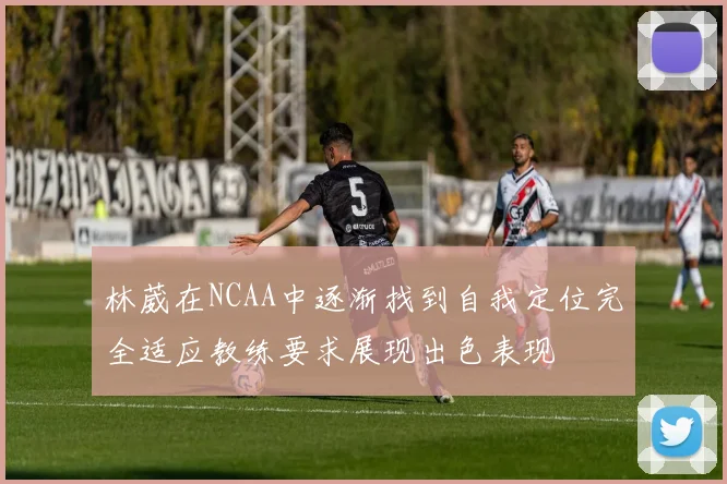 林葳在NCAA中逐渐找到自我定位完全适应教练要求展现出色表现