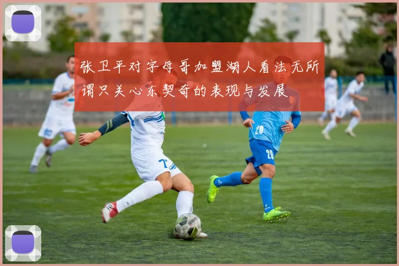 张卫平对字母哥加盟湖人看法无所谓只关心东契奇的表现与发展