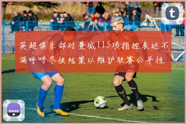 英超俱乐部对曼城115项指控表达不满呼吁尽快结案以维护联赛公平性