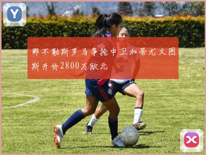 那不勒斯罗马争抢中卫加蒂尤文图斯开价2800万欧元