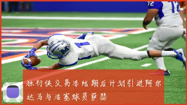独行侠交易冻结期后计划引进阿尔达马与活塞球员萨瑟