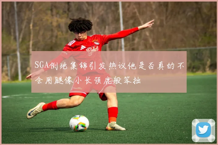 SGA倒地集锦引发热议他是否真的不会用腿像小长颈鹿般笨拙