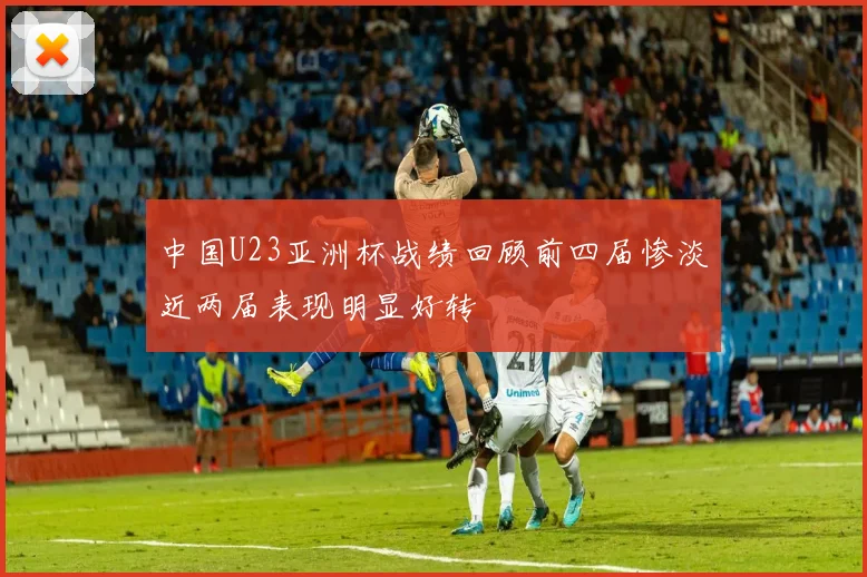 中国U23亚洲杯战绩回顾前四届惨淡近两届表现明显好转
