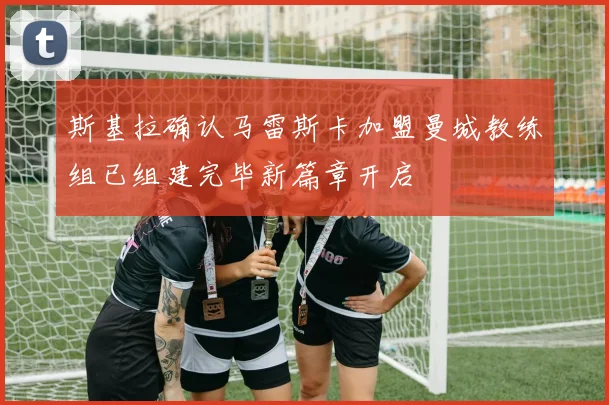 斯基拉确认马雷斯卡加盟曼城教练组已组建完毕新篇章开启