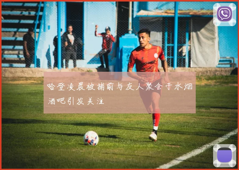 哈登凌晨被捕前与友人聚会于水烟酒吧引发关注