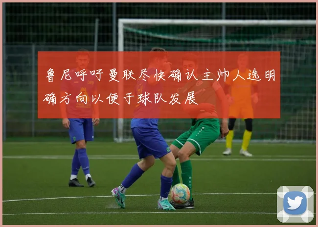 鲁尼呼吁曼联尽快确认主帅人选明确方向以便于球队发展