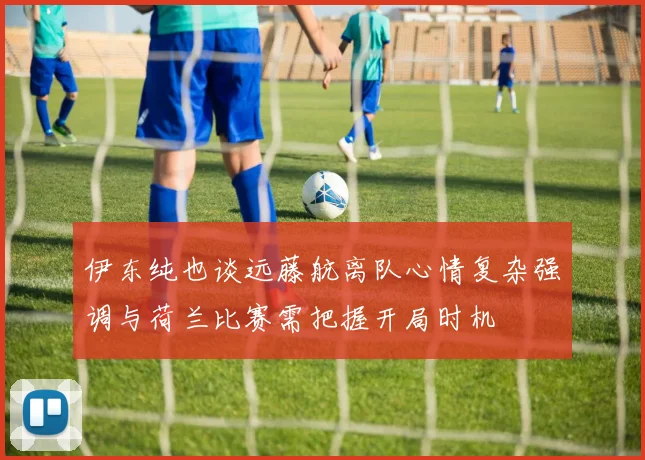 伊东纯也谈远藤航离队心情复杂强调与荷兰比赛需把握开局时机
