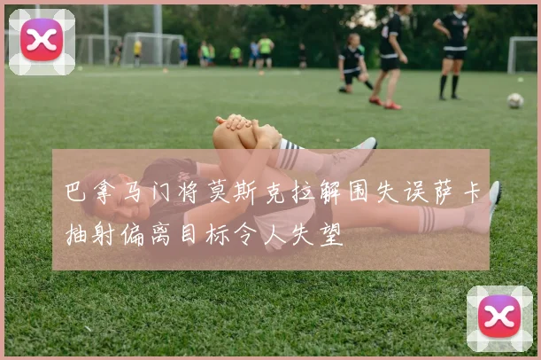 巴拿马门将莫斯克拉解围失误萨卡抽射偏离目标令人失望