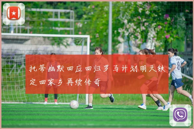 托蒂幽默回应回归罗马计划明天铁定回家乡再续传奇