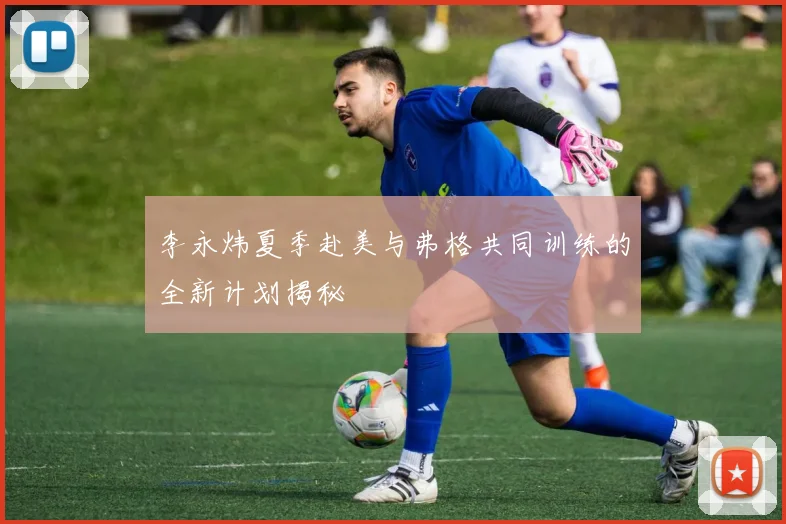 李永炜夏季赴美与弗格共同训练的全新计划揭秘